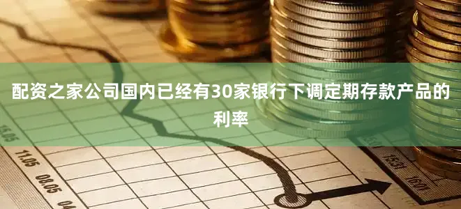 配资之家公司国内已经有30家银行下调定期存款产品的利率
