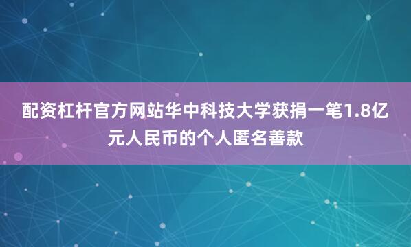 配资杠杆官方网站华中科技大学获捐一笔1.8亿元人民币的个人匿名善款