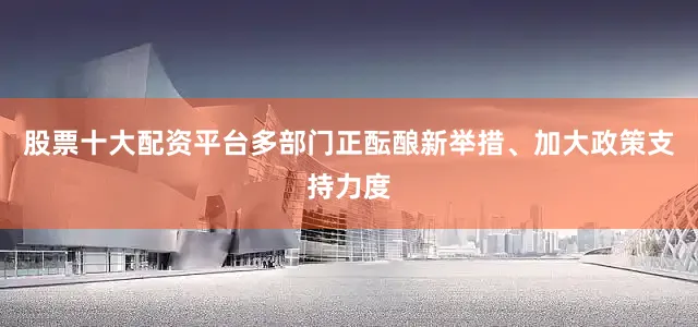 股票十大配资平台多部门正酝酿新举措、加大政策支持力度