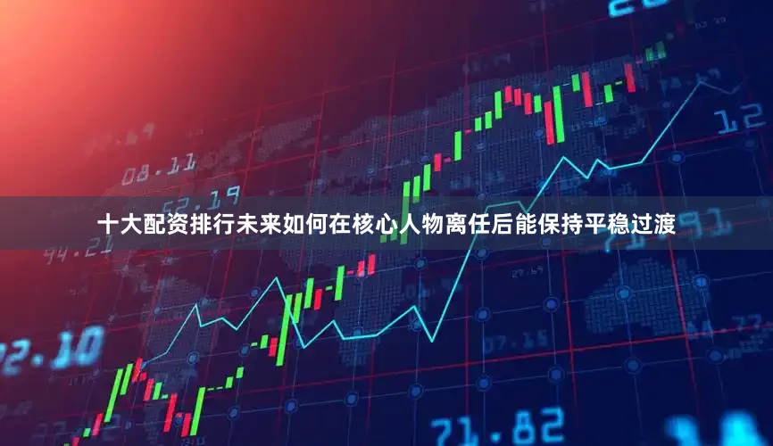十大配资排行未来如何在核心人物离任后能保持平稳过渡