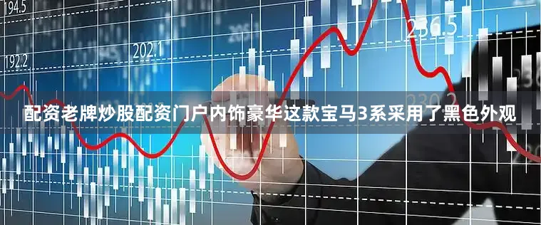 配资老牌炒股配资门户内饰豪华这款宝马3系采用了黑色外观