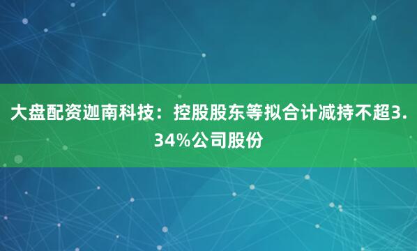大盘配资迦南科技：控股股东等拟合计减持不超3.34%公司股份