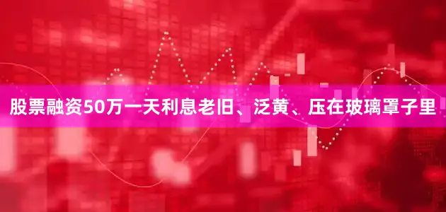 股票融资50万一天利息老旧、泛黄、压在玻璃罩子里