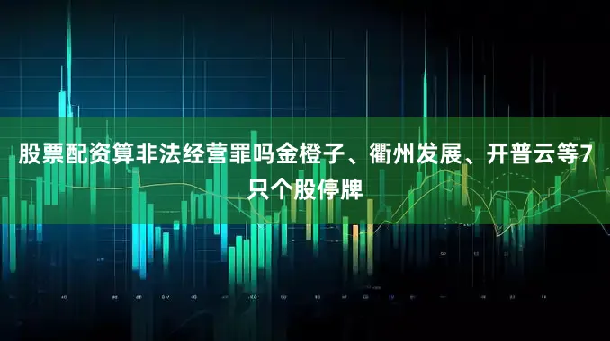 股票配资算非法经营罪吗金橙子、衢州发展、开普云等7只个股停牌