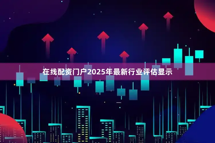 在线配资门户2025年最新行业评估显示