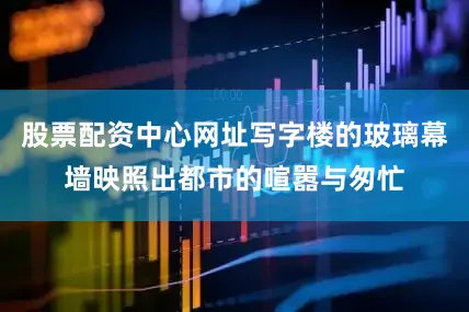 股票配资中心网址写字楼的玻璃幕墙映照出都市的喧嚣与匆忙