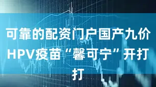 可靠的配资门户国产九价HPV疫苗“馨可宁”开打