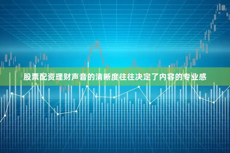 股票配资理财声音的清晰度往往决定了内容的专业感
