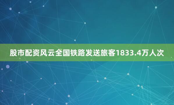股市配资风云全国铁路发送旅客1833.4万人次